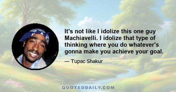 It's not like I idolize this one guy Machiavelli. I idolize that type of thinking where you do whatever's gonna make you achieve your goal.