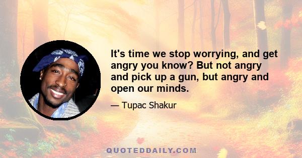 It's time we stop worrying, and get angry you know? But not angry and pick up a gun, but angry and open our minds.