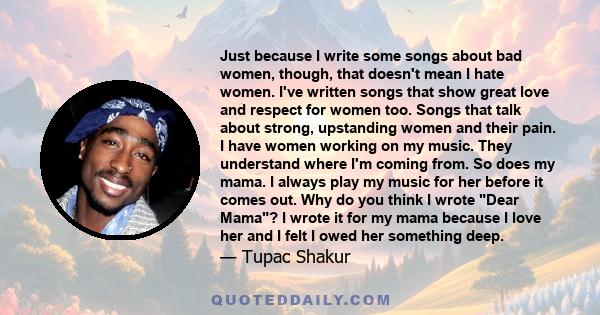 Just because I write some songs about bad women, though, that doesn't mean I hate women. I've written songs that show great love and respect for women too. Songs that talk about strong, upstanding women and their pain.