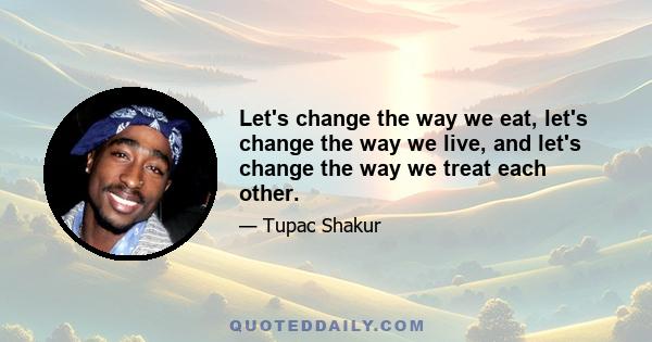 Let's change the way we eat, let's change the way we live, and let's change the way we treat each other.