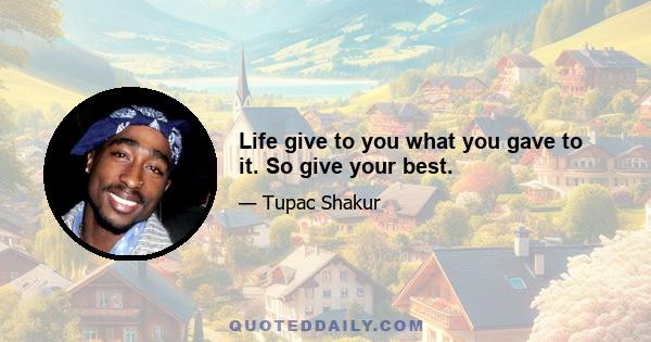 Life give to you what you gave to it. So give your best.