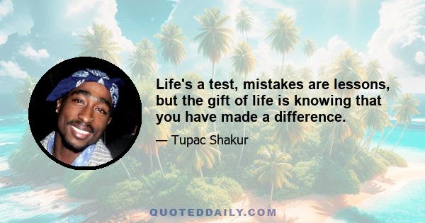 Life's a test, mistakes are lessons, but the gift of life is knowing that you have made a difference.