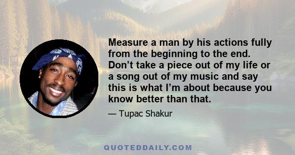 Measure a man by his actions fully from the beginning to the end. Don’t take a piece out of my life or a song out of my music and say this is what I’m about because you know better than that.