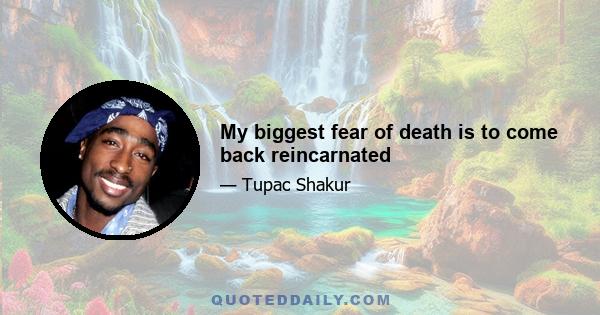 My biggest fear of death is to come back reincarnated