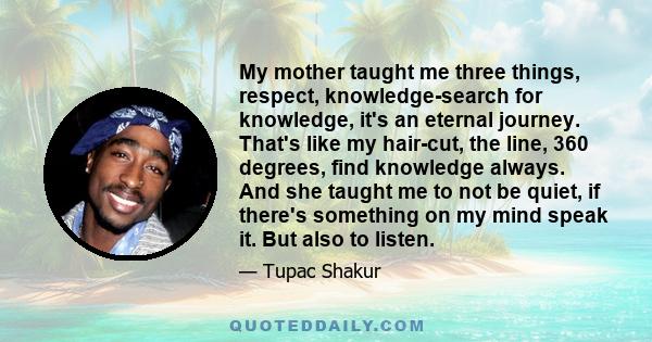 My mother taught me three things, respect, knowledge-search for knowledge, it's an eternal journey. That's like my hair-cut, the line, 360 degrees, find knowledge always. And she taught me to not be quiet, if there's