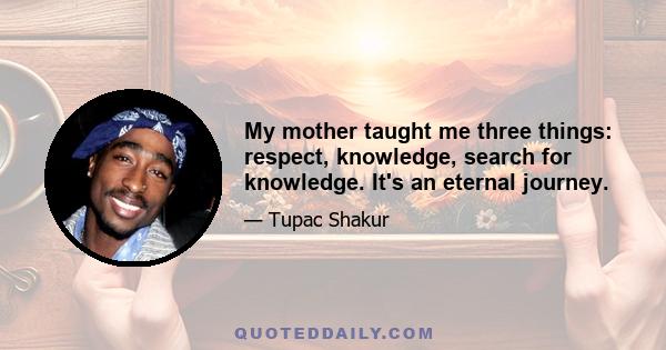 My mother taught me three things: respect, knowledge, search for knowledge. It's an eternal journey.