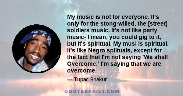 My music is not for everyone. It's only for the stong-willed, the [street] soldiers music. It's not like party music- I mean, you could gig to it, but it's spiritual. My musi is spiritual. It's like Negro spiituals,