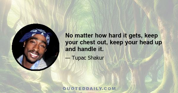 No matter how hard it gets, keep your chest out, keep your head up and handle it.