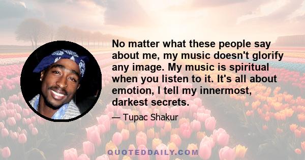 No matter what these people say about me, my music doesn't glorify any image. My music is spiritual when you listen to it. It's all about emotion, I tell my innermost, darkest secrets.