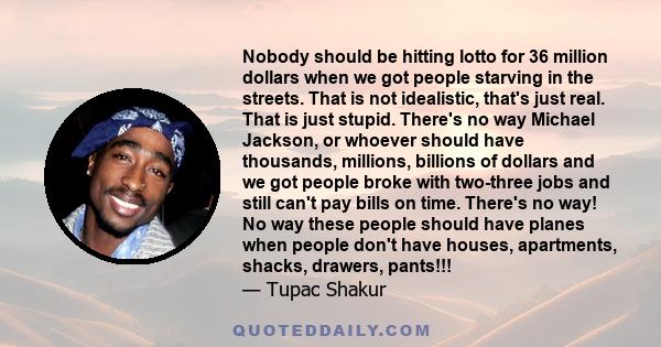 Nobody should be hitting lotto for 36 million dollars when we got people starving in the streets. That is not idealistic, that's just real. That is just stupid. There's no way Michael Jackson, or whoever should have