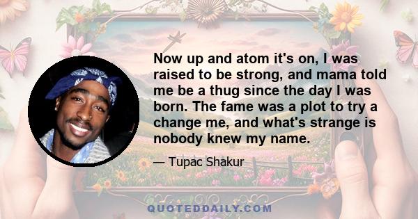 Now up and atom it's on, I was raised to be strong, and mama told me be a thug since the day I was born. The fame was a plot to try a change me, and what's strange is nobody knew my name.