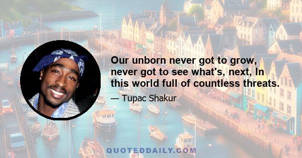 Our unborn never got to grow, never got to see what's, next, In this world full of countless threats.