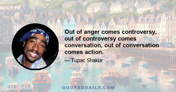 Out of anger comes controversy, out of controversy comes conversation, out of conversation comes action.