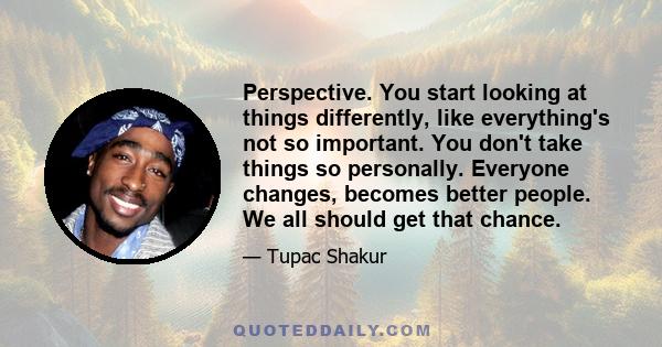 Perspective. You start looking at things differently, like everything's not so important. You don't take things so personally. Everyone changes, becomes better people. We all should get that chance.