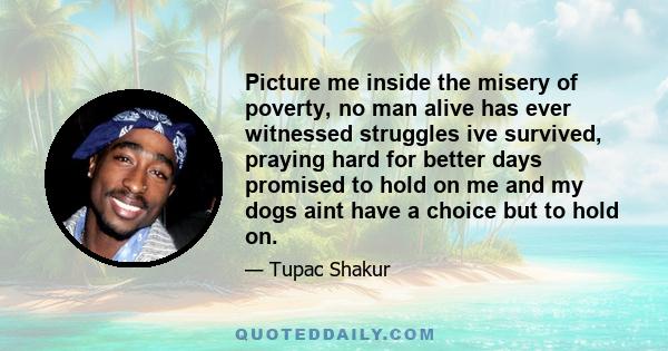 Picture me inside the misery of poverty, no man alive has ever witnessed struggles ive survived, praying hard for better days promised to hold on me and my dogs aint have a choice but to hold on.