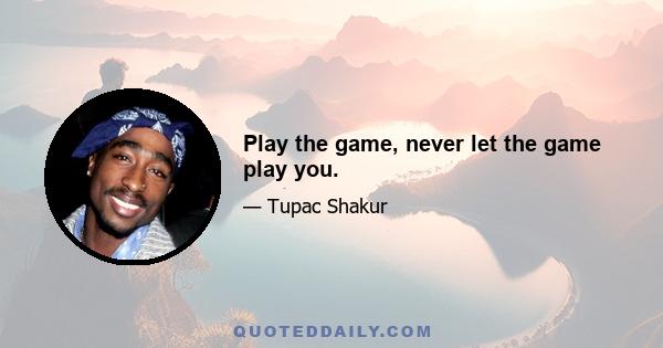 Play the game, never let the game play you.