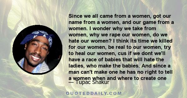 Since we all came from a women, got our name from a women, and our game from a women. I wonder why we take from women, why we rape our women, do we hate our women? I think its time we killed for our women, be real to