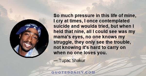 So much pressure in this life of mine, I cry at times, I once contemplated suicide and woulda tried, but when I held that nine, all I could see was my mama's eyes, no one knows my struggle, they only see the trouble,