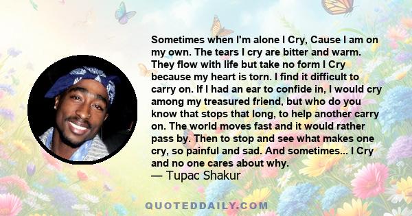 Sometimes when I'm alone I Cry, Cause I am on my own. The tears I cry are bitter and warm. They flow with life but take no form I Cry because my heart is torn. I find it difficult to carry on. If I had an ear to confide 