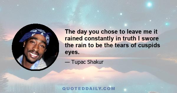 The day you chose to leave me it rained constantly in truth I swore the rain to be the tears of cuspids eyes.