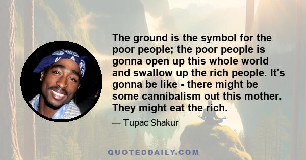 The ground is the symbol for the poor people; the poor people is gonna open up this whole world and swallow up the rich people. It's gonna be like - there might be some cannibalism out this mother. They might eat the