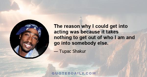 The reason why I could get into acting was because it takes nothing to get out of who I am and go into somebody else.