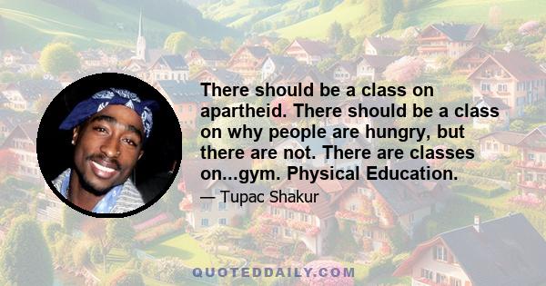 There should be a class on apartheid. There should be a class on why people are hungry, but there are not. There are classes on...gym. Physical Education.