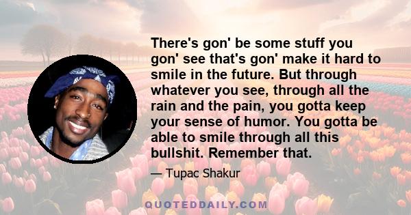 There's gon' be some stuff you gon' see that's gon' make it hard to smile in the future. But through whatever you see, through all the rain and the pain, you gotta keep your sense of humor. You gotta be able to smile