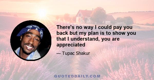 There's no way I could pay you back but my plan is to show you that I understand, you are appreciated