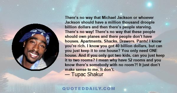 There’s no way that Michael Jackson or whoever Jackson should have a million thousand droople billion dollars and then there’s people starving. There’s no way! There’s no way that these people should own planes and