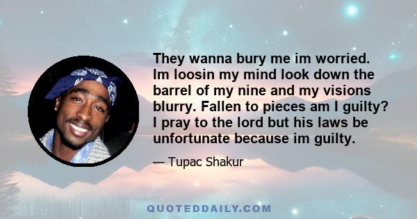 They wanna bury me im worried. Im loosin my mind look down the barrel of my nine and my visions blurry. Fallen to pieces am I guilty? I pray to the lord but his laws be unfortunate because im guilty.