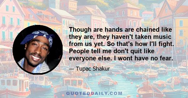 Though are hands are chained like they are, they haven't taken music from us yet. So that's how I'll fight. People tell me don't quit like everyone else. I wont have no fear.