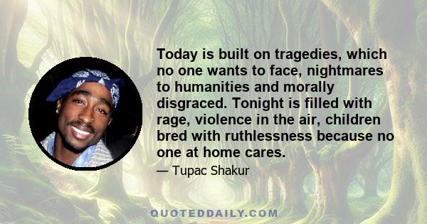 Today is built on tragedies, which no one wants to face, nightmares to humanities and morally disgraced. Tonight is filled with rage, violence in the air, children bred with ruthlessness because no one at home cares.