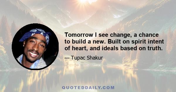 Tomorrow I see change, a chance to build a new. Built on spirit intent of heart, and ideals based on truth.