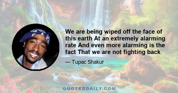 We are being wiped off the face of this earth At an extremely alarming rate And even more alarming is the fact That we are not fighting back