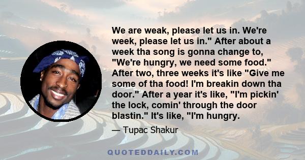 We are weak, please let us in. We're week, please let us in. After about a week tha song is gonna change to, We're hungry, we need some food. After two, three weeks it's like Give me some of tha food! I'm breakin down