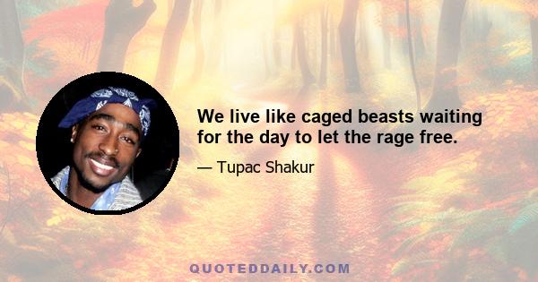 We live like caged beasts waiting for the day to let the rage free.