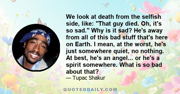 We look at death from the selfish side, like: That guy died. Oh, it's so sad. Why is it sad? He's away from all of this bad stuff that's here on Earth. I mean, at the worst, he's just somewhere quiet, no nothing. At