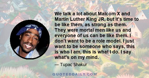 We talk a lot about Malcom X and Martin Luther King JR, but it's time to be like them, as strong as them. They were mortal men like us and everyone of us can be like them. I don't want to be a role model. I just want to 