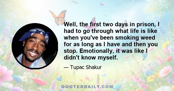 Well, the first two days in prison, I had to go through what life is like when you've been smoking weed for as long as I have and then you stop. Emotionally, it was like I didn't know myself.