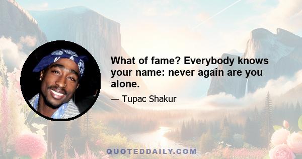 What of fame? Everybody knows your name: never again are you alone.