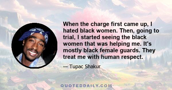 When the charge first came up, I hated black women. Then, going to trial, I started seeing the black women that was helping me. It's mostly black female guards. They treat me with human respect.