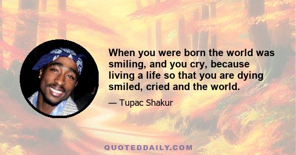 When you were born the world was smiling, and you cry, because living a life so that you are dying smiled, cried and the world.