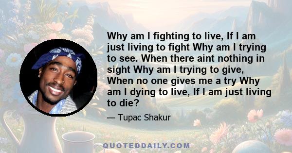 Why am I fighting to live, If I am just living to fight Why am I trying to see. When there aint nothing in sight Why am I trying to give, When no one gives me a try Why am I dying to live, If I am just living to die?