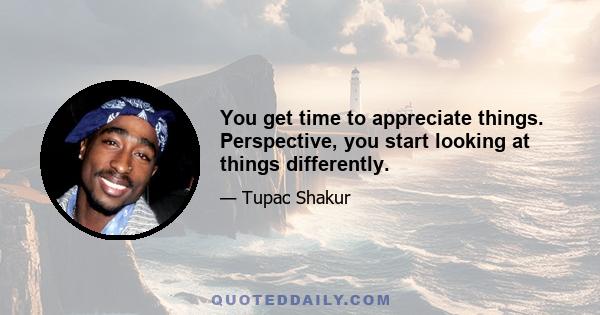 You get time to appreciate things. Perspective, you start looking at things differently.