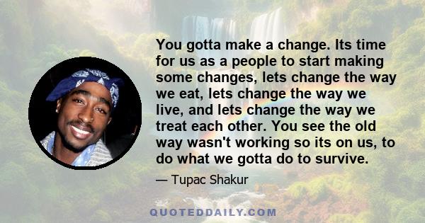 You gotta make a change. Its time for us as a people to start making some changes, lets change the way we eat, lets change the way we live, and lets change the way we treat each other. You see the old way wasn't working 