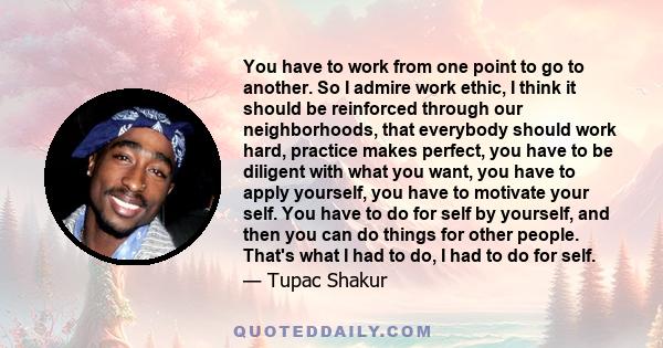 You have to work from one point to go to another. So I admire work ethic, I think it should be reinforced through our neighborhoods, that everybody should work hard, practice makes perfect, you have to be diligent with