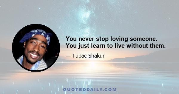 You never stop loving someone. You just learn to live without them.