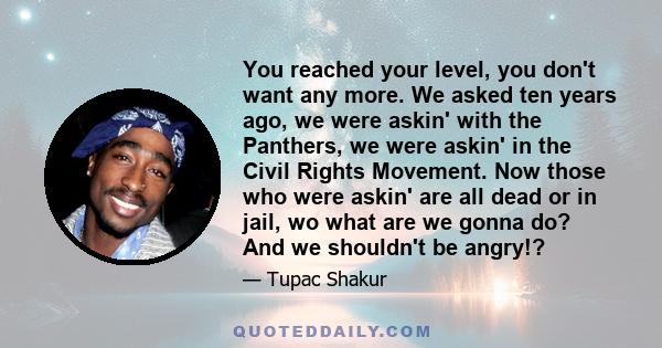 You reached your level, you don't want any more. We asked ten years ago, we were askin' with the Panthers, we were askin' in the Civil Rights Movement. Now those who were askin' are all dead or in jail, wo what are we