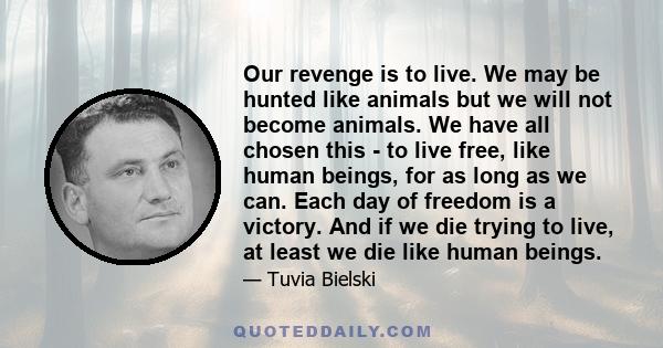 Our revenge is to live. We may be hunted like animals but we will not become animals. We have all chosen this - to live free, like human beings, for as long as we can. Each day of freedom is a victory. And if we die